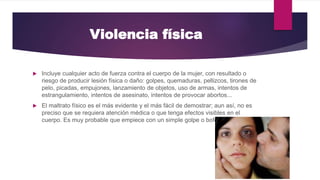 Violencia física
 Incluye cualquier acto de fuerza contra el cuerpo de la mujer, con resultado o
riesgo de producir lesión física o daño: golpes, quemaduras, pellizcos, tirones de
pelo, picadas, empujones, lanzamiento de objetos, uso de armas, intentos de
estrangulamiento, intentos de asesinato, intentos de provocar abortos...
 El maltrato físico es el más evidente y el más fácil de demostrar; aun así, no es
preciso que se requiera atención médica o que tenga efectos visibles en el
cuerpo. Es muy probable que empiece con un simple golpe o bofetada.
 