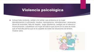 Violencia psicológica
 Incluye toda conducta, verbal o no verbal, que produzca en la mujer
desvalorización o sufrimiento, insultos, menosprecios, intimidaciones / amenazas,
abuso de autoridad, falta de respeto, exige obediencia, castigar con el silencio e
incomunicación, culpabilizar a la mujer de todo lo que ocurre en la casa de modo
que al final ella piensa que es la culpable de todas las situaciones de tensión,
mostrar celos.
 