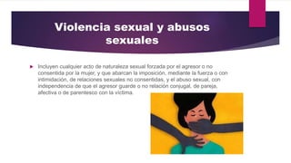 Violencia sexual y abusos
sexuales
 Incluyen cualquier acto de naturaleza sexual forzada por el agresor o no
consentida por la mujer, y que abarcan la imposición, mediante la fuerza o con
intimidación, de relaciones sexuales no consentidas, y el abuso sexual, con
independencia de que el agresor guarde o no relación conjugal, de pareja,
afectiva o de parentesco con la víctima.
 