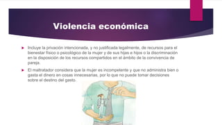 Violencia económica
 Incluye la privación intencionada, y no justificada legalmente, de recursos para el
bienestar físico o psicológico de la mujer y de sus hijas e hijos o la discriminación
en la disposición de los recursos compartidos en el ámbito de la convivencia de
pareja.
 El maltratador considera que la mujer es incompetente y que no administra bien o
gasta el dinero en cosas innecesarias, por lo que no puede tomar decisiones
sobre el destino del gasto.
 