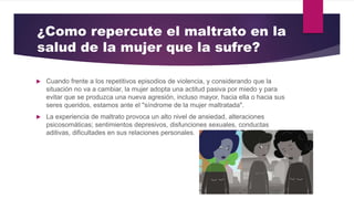 ¿Como repercute el maltrato en la
salud de la mujer que la sufre?
 Cuando frente a los repetitivos episodios de violencia, y considerando que la
situación no va a cambiar, la mujer adopta una actitud pasiva por miedo y para
evitar que se produzca una nueva agresión, incluso mayor, hacia ella o hacia sus
seres queridos, estamos ante el "síndrome de la mujer maltratada".
 La experiencia de maltrato provoca un alto nivel de ansiedad, alteraciones
psicosomáticas; sentimientos depresivos, disfunciones sexuales, conductas
aditivas, dificultades en sus relaciones personales.
 