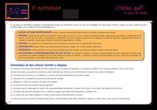 El maltratador                                                                                                 ¿Sabías qué?
                                                                                                                                                       Un poco de teoría…


 Si hay algo que caracteriza al agresor es precisamente aquello que permanece oculto, una serie de estrategias que utiliza para controlar y aislar a la mujer y evitar que este
 maltrato salga a la luz. Algunas de estas estrategias son:

         	 SUELEN ACTUAR SECRETAMENTE: toman a menudo precauciones para ocultar a los demás la violencia que ejercen.
         	 NIEGAN: cuando falla el intento de ocultación puede negar los hechos, a veces, utilizan estrategias previas y argumentos para atacar la credibilidad de la
              víctima y de los que le acusan, cuestionando su estabilidad emocional, alegando argumentos de venganza e influencias externas, especialmente cuando las
              mujeres se asesoran y tiene apoyos desde el movimiento organizado de mujeres.
         	 CULPAN: si lo anterior no es suficiente dirá que la víctima le provocó o que se causó el daño ella misma.
         	 CONFABULAN: puede intentar que otras personas (familiares, amigos, etc.) le den soporte contra ella.

         	 MINIMIZAN: puede reconocer que ocurrió pero pretender que eso ya pasó, que hay que perdonar, olvidar y continuar juntos.

         	 NO ACEPTAN LA RESPONSABILIDAD DE SUS ACTOS: no se sienten culpables ni asumen la responsabilidad del daño ocasionado. Cuando desde
              la sociedad, los poderes judiciales o los servicios públicos se ignora el maltrato, se refuerza el punto de vista del agresor de que la violencia es aceptable, de
              que no es para tanto, que también ella puede tener culpa.



 Estereotipos de tipo cultural, familiar o religioso
 La violencia en la pareja está rodeada de mitos y prejuicios que condenan de antemano a las mujeres y justifican a los hombres violentos. Esta es una de las
 razones principales que sustentan la tolerancia social ante este tipo de actos y los sentimientos de culpa de las mujeres maltratadas.
 	   Considerar que la violencia o el maltrato es un asunto que debe permanecer en el ámbito privado.
 	   Percepción de la aceptación social de las conductas de maltrato.
 	   Vergüenza a contar las conductas de abuso de la pareja.
 	   La creencia de que en la pareja “hay que aguantar”.
 	   Considerar que la sobrecarga en cuanto a las responsabilidades domésticas y cuidado de los hijos, no son tales, sino parte de rol femenino.
 	   Considerar las relaciones sexuales como un débito conyugal al que deben estar dispuestas, lo deseen o no.
 	   La creencia de que deben obedecer al marido y estar siempre disponible para los demás.

 	   Creencia de que los menores necesitan sobre todo un núcleo familiar donde estén presentes el padre y la madre, sean cuales sean las circunstancias
26
 