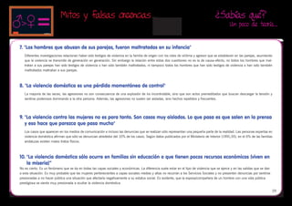 Mitos y falsas creencias                                                                                   ¿Sabías qué?
                                                                                                                                                 Un poco de teoría…


7. "Los hombres que abusan de sus parejas, fueron maltratados en su infancia"
   Diferentes investigaciones relacionan haber sido testigos de violencia en la familia de origen con los roles de víctima y agresor que se establecen en las parejas, asumiendo
   que la violencia se transmite de generación en generación. Sin embargo la relación entre estas dos cuestiones no es la de causa-efecto; no todos los hombres que mal-
   tratan a sus parejas han sido testigos de violencia o han sido también maltratados, ni tampoco todos los hombres que han sido testigos de violencia o han sido también
   maltratados maltratan a sus parejas.



8. "La violencia doméstica es una pérdida momentánea de control"
   La mayoría de las veces, las agresiones no son consecuencia de una explosión de ira incontrolable, sino que son actos premeditados que buscan descargar la tensión y
   sentirse poderosos dominando a la otra persona. Además, las agresiones no suelen ser aisladas, sino hechos repetidos y frecuentes.




9.	"La violencia contra las mujeres no es para tanto. Son casos muy aislados. Lo que pasa es que salen en la prensa
   y eso hace que parezca que pasa mucho"
   Los casos que aparecen en los medios de comunicación e incluso las denuncias que se realizan sólo representan una pequeña parte de la realidad. Las personas expertas en
   violencia doméstica afirman que sólo se denuncian alrededor del 10% de los casos. Según datos publicados por el Ministerio de Interior (1991;35), en el 6% de las familias
   andaluzas existen malos tratos físicos.



10.	"La violencia doméstica sólo ocurre en familias sin educación o que tienen pocos recursos económicos (viven en
    la miseria)”
No es cierto. Es un fenómeno que se da en todas las capas sociales y económicas. La diferencia suele estar en el tipo de violencia que se ejerce y en las salidas que se dan
a esta situación. Es muy probable que las mujeres pertenecientes a capas sociales medias y altas no recurran a los Servicios Sociales y no presenten denuncias por sentirse
presionadas a no hacer pública una situación que afectaría negativamente a su estatus social. Es evidente, que la esposa/compañera de un hombre con una vida pública
prestigiosa se sienta muy presionada a ocultar la violencia doméstica.

                                                                                                                                                                               29
 