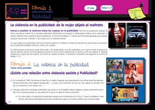 Fórmula 1                                                               2º ciclo           Fichas 1 y 11
                                                                                                                                         Fórmula metodológica
                               Crecer entre pantallas

                               Publicidad
                                                         
 La violencia en la publicidad: de la mujer objeto al maltrato
 Vamos a analizar la violencia hacia las mujeres en la publicidad. Para ello os proponemos analizar de
 forma concreta el análisis de la campaña publicitaria Alfa Romeo que propone el Observatorio Andaluz de la publicidad no
 sexista: Además de las cuestiones que te planteamos, en la Ficha de trabajo nº 1 tienes otros elementos generales para analizar
 cualquier anuncio que “maltrate” a las mujeres por su contenido sexista.

 La mujer objeto en la publicidad como otra forma de violencia. El Objetivo concreto de esta fórmula será analizar la asociación
 que la publicidad establece entre los coches y las mujeres.

 En estos anuncios se asocia el cuerpo de la mujer, o de ciertas partes, al coche publicitado, con lo que se añade al producto la
 idea de atractivo sexual. De forma figurada se ponen al mismo nivel el atractivo de los coches y el de las mujeres. El mensaje
 implícito es: al igual que las mujeres, los coches son objetos de deseo. O viceversa. Contestad a las preguntas de la ficha de
 trabajo nº 11.



 Fórmula 2 La violencia en la publicidad
     Crecer entre pantallas

 ¿Existe una relación entre violencia sexista y Publicidad?
 	    En la década de 1980, fue famosa la frase de un creativo uruguayo que respondiendo a las críticas sobre las represen-
       taciones femeninas como objetos sexuales dijo, “…es que si las mostramos tal cual son, las mujeres se suicidan. Por
       eso las mostramos como quieren ser…”.

 	    Una gran parte de los mensajes publicitarios que vemos en la actualidad utilizan imágenes y frases claramente asocia-
       das con la violencia sexista, en una suerte de lo que se ha dado en llamar “pornochic”.

          	 Con estos datos y los ejemplos de publicidad sexista que te mostramos en la Ficha 11 haced un debate en clase
             citando cada persona ejemplos de anuncios actuales que vayan en el mismo sentido que los denunciados.
34
 