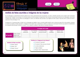 Fórmula 8                                                                      2º ciclo           Ficha 15
                                                                                                                                                           Fórmula metodológica
                             Crecer entre pantallas

                             Videojuegos 
 Análisis de Roles asumidos e imágenes de las mujeres
 En los videojuegos, la representación femenina además de ser menor, generalmente está minusvalorada, y los roles y actitudes asumidas por las mujeres suelen enmarcarse
 dentro de unos “modelos” muy concretos. En la fórmula anterior ya hemos analizado “la dependencia” que muestran los personajes femeninos en los videojuegos, vamos ahora
 a analizar otros “modelos” que nos ofrecen los videojuegos en cuanto a los diferentes roles asumidos y las imágenes de estas mujeres. (Para ello vamos a utilizar las descrip-
 ciones de la Ficha de trabajo nº 15)

 En grupos de 5 o 6 personas haréis un listado con los videojuegos que tengáis en casa o conozcáis (podéis también mirar en Internet las listas de los más vendidos), y teniendo
 en cuenta los modelos de “Roles asumidos” e “Imágenes de las mujeres” que os presentamos, realizad un análisis de los personajes femeninos que aparecen encuadrándolos
 en las siguiente tabla (también la tenéis en la ficha nº 15), y realizad un debate en clase sobre los resultados obtenidos:
       	

                                                                                  La imagen de la mujer

                                               La Eterna          Con “Síndrome       El síndrome “Antes          Imagen           Mujeres “Dove”,
                                              Adolescente          King-kong”         sexy que cómoda”:         “Andrógina”        Mujeres Reales
                      Modelo ”Barbie”
     Rol asumido      Modelo “Viril”
                      Modelo “Sumiso”:


                                                                 Modelos de “Imágenes de las Mujeres”:
       Modelos de Roles asumidos:                                       	 El síndrome “king-kong”

            	 Modelo “Barbie”                                          	 El síndrome “Antes sexy que cómoda”

            	 Modelo “Viril”                                           	 La eterna adolescente

            	 Modelo “Sumiso”                                          	 Imagen andrógina
                                                                        	 Mujeres “Dove”, Mujeres Reales


40
 