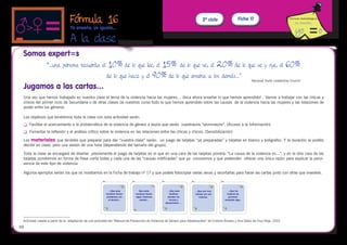 Fórmula 16                                                                                   2º ciclo                Ficha 17                          Fórmula metodológica


                                 Yo enseño, yo igualo...

                                 A la clase
                                                                 
 Somos expert=s
                 “…una persona recuerda el                 10% de lo que lee, el 15% de lo que ve, el 20% de lo que ve y oye, el 60%
                                                          de lo que hace y el 90% de lo que enseña a los demás…”
                                                                                                                                                              Nacional Youth Leadership Council

 Jugamos a las cartas…
 Una vez que hemos trabajado en nuestra clase el tema de la violencia hacia las mujeres… ¡toca ahora enseñar lo que hemos aprendido! . Vamos a trabajar con las chicas y
 chicos del primer ciclo de Secundaria o de otras clases de nuestros curso todo lo que hemos aprendido sobre las causas de la violencia hacia las mujeres y las relaciones de
 poder entre los géneros.

 Los objetivos que tendremos toda la clase con esta actividad serán:
 	   Facilitar el acercamiento a la problemática de la violencia de género a las/os que serán vuestras/os “alumnas/os”. (Acceso a la Información)
 	   Fomentar la reflexión y el análisis crítico sobre la violencia en las relaciones entre las chicas y chicos. (Sensibilización)

 Los materiales que tendréis que preparar para dar “vuestra clase” serán: un juego de tarjetas “ya preparadas” y tarjetas en blanco y bolígrafos. Y la duración la podéis
 decidir en clase, pero una sesión de una hora (dependiendo del tamaño del grupo),

 Toda la clase se encargará de diseñar previamente el juego de tarjetas en el que en una cara de las tarjetas pondrá: “La causa de la violencia es…”, y en la otra cara de las
 tarjetas pondremos en forma de frase corta todas y cada una de las “causas mitificadas” que ya conocemos y que pretenden ofrecer una única razón para explicar la pervi-
 vencia de este tipo de violencia:

 Algunos ejemplos serían los que os mostramos en la Ficha de trabajo nº 17 y que podeís fotocopiar varias veces y recortarlas para hacer las cartas junto con otras que investeis.




 Actividad creada a partir de la adaptación de una actividad del “Manual de Prevención de Violencia de Género para Adolescentes” de Cristina Álvarez y Ana Delso de Cruz Roja. 2001
48
 