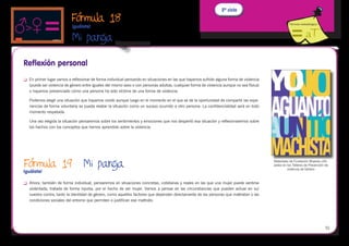 2º ciclo
                             Fórmula 18                                                                                                                  Fórmula metodológica
                             Iguálate!

                             Mi pareja
                                                      
Reflexión personal
	   En primer lugar vamos a reflexionar de forma individual pensando en situaciones en las que hayamos sufrido alguna forma de violencia
     (puede ser violencia de género entre iguales del mismo sexo o con personas adultas, cualquier forma de violencia aunque no sea física)
     o hayamos presenciado cómo una persona ha sido víctima de una forma de violencia.

     Podemos elegir una situación que hayamos vivido aunque luego en el momento en el que se de la oportunidad de compartir las expe-
     riencias de forma voluntaria se pueda relatar la situación como un suceso ocurrido a otro persona. La confidencialidad será en todo
     momento respetada.

     Una vez elegida la situación pensaremos sobre los sentimientos y emociones que nos despertó esa situación y reflexionaremos sobre
     los hechos con los conceptos que hemos aprendido sobre la violencia.




Fórmula 19	 Mi pareja
Iguálate!
                                                                                                                                              Materiales de Fundación Mujeres utili-
                                                                                                                                              zados en los Talleres de Prevención de
                                                                                                                                                       violencia de Género



	   Ahora, también de forma individual, pensaremos en situaciones concretas, cotidianas y reales en las que una mujer puede sentirse
     violentada, tratada de forma injusta, por el hecho de ser mujer. Vamos a pensar en las circunstancias que pueden actuar en su/
     vuestra contra, tanto la identidad de género, como aquellos factores que dependen directamente de las personas que maltratan o las
     condiciones sociales del entorno que permiten o justifican ese maltrato.




                                                                                                                                                                                  51
 