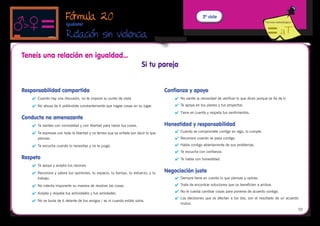 Fórmula 20                                                                        2º ciclo
                                                                                                                                                  Fórmula metodológica
                         Iguálate!

                         Relación sin violencia
                                                                               
Teneis una relación en igualdad...
                                                                         Si tu pareja


Responsabilidad compartida                                                          Confianza y apoyo
    	 Cuando hay una discusión, no te impone su punto de vista.                        	 No siente la necesidad de verificar lo que dices porque se fía de ti.
    	 No abusa de ti pidiéndote constantemente que hagas cosas en su lugar.            	 Te apoya en tus planes y tus proyectos.
                                                                                        	 Tiene en cuenta y respeta tus sentimientos.
Conducta no amenazante
    	 Te sientes con comodidad y con libertad para hacer tus cosas.                Honestidad y responsabilidad
    	 Te expresas con toda la libertad y no temes que se enfade por decir lo que       	 Cuando se compromete contigo en algo, lo cumple.
       piensas.                                                                         	 Reconoce cuando se pasa contigo.

    	 Te escucha cuando lo necesitas y no te juzga.                                    	 Habla contigo abiertamente de sus problemas.
                                                                                        	 Te escucha con confianza.
Respeto                                                                                 	 Te habla con honestidad.
    	 Te apoya y acepta tus razones.
    	 Reconoce y valora tus opiniones, tu espacio, tu tiempo, tu esfuerzo, y tu    Negociación justa
       trabajo.                                                                         	 Siempre tiene en cuenta lo que piensas y opinas.

    	 No intenta imponerte su manera de resolver las cosas.                            	 Trata de encontrar soluciones que os beneficien a ambos.

    	 Acepta y respeta tus actividades y tus amistades.                                	 No le cuesta cambiar cosas para ponerse de acuerdo contigo.
                                                                                        	 Las decisiones que os afectan a los dos, son el resultado de un acuerdo
    	 No se burla de ti delante de tus amigos / as ni cuando estáis solos.
                                                                                           mutuo.
                                                                                                                                                                         55
 