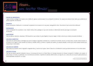 Glosario...
                             para descifrar fórmulas
                                                                                           
 CENTRO DE EMERGENCIA
 Lugares donde se protege a las mujeres como medida de urgencia cuando escapan de una situación de violencia. Son espacios de estancia breve hasta que se determina el
 recurso específico de derivación

 DENUNCIA
 Acción de denunciar. Notificación a la autoridad competente de una violación de la lay penal, perseguible de oficio. Documento en que consta dicha ratificación

 DEPENDENCIA
 Hecho de depender de una persona o cosa. Estado mental y físico patológico en que uno/a necesita un determinado estímulo para lograr una sensación
 de bienestar

 INDEFENSIÓN
 Falta de defensa, abandono, desamparo. DER:situación en que se deja a la parte litigante a la que se niegan o limitan contra ley sus medios procesales de defensa

 VIOLENCIA DOMÉSTICA
 Toda forma de violencia física o psicológica que pone en peligro la seguridad o bienestar de un miembro de la familia; recurso a al fuerza física, incluida violencia sexual, en
 la familia o en el hogar. En este concepto se incluyen el maltrato infantil, el incesto, el maltrato de mujeres y los abusos sexuales o de otro tipo contra cualquier persona que
 conviva bajo el mismo techo.

 VIOLENCIA DE GÉNERO
 Toda violencia que atenta contra la dignidad e integridad física y moral de las mujeres, sobre la base de la consideración social que tradicionalmente se le ha venido dando.

 VIOLENCIA SEXUAL
 Todo tipo de violencia ejercida mediante el recurso o la amenaza de recurrir a la fuerza física o al chantaje emocional; se incluyen la violación, el maltrato a las mujeres, el
 acoso sexual, el incesto y la pederastia. en el momento del nacimiento o repartirse en periodos determinados a lo largo de uno o varios años en los que el padre ejercerá sus
 responsabilidades de atención a su hijo/a.

                                                                                                                                                   Fuente: www.educarienigualdad.org

58
 