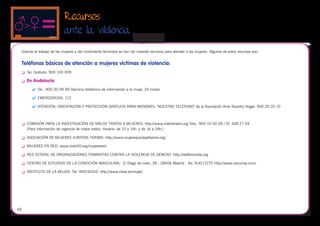 Recursos
                            ante la vilolencia
                                                                      
 Gracias al trabajo de las mujeres y del movimiento feminista se han ido creando recursos para atender a las mujeres. Algunos de estos recursos son:


 Teléfonos básicos de atención a mujeres víctimas de violencia:
 	   Tel. Gratuito: 900 100 009

 	   En Andalucía
         	 Tel.: 900 20 09 99 (Servicio telefónico de información a la mujer, 24 horas)

         	 EMERGENCIAS: 112

         	 ATENCIÓN, ORIENTACIÓN Y PROTECCIÓN GRATUITA PARA MENORES: "NUESTRO TELÉFONO" de la Asociación Anar Nuestro Hogar: 900 20 20 10



 	   COMISIÓN PARA LA INVESTIGACIÓN DE MALOS TRATOS A MUJERES: http://www.malostratos.org Tels.: 900 10 00 09 / 91 308 27 04
      (Para información de urgencia de malos tratos. Horario: de 10 a 14h. y de 16 a 18h.)

 	   ASOCIACIÓN DE MUJERES JURISTAS THEMIS: http://www.mujeresjuristasthemis.org/

 	   MUJERES EN RED: www.nodo50.org/mujeresred

 	   RED ESTATAL DE ORGANIZACIONES FEMINISTAS CONTRA LA VIOLENCIA DE GÉNERO: http://redfeminista.org

 	   CENTRO DE ESTUDIOS DE LA CONDICIÓN MASCULINA: C/ Diego de León, 39 - 28006 Madrid - Tel: 914117272 http://www.cecomas.com/

 	   INSTITUTO DE LA MUJER: Tel: 900191010 http://www.mtas.es/mujer/




60
 