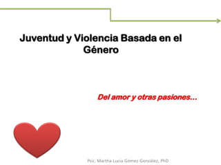 Juventud y Violencia Basada en el
Género
Del amor y otras pasiones…
Psic. Martha Lucia Gómez González, PhD
 