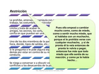 Restricción
Le prohíbe, amenaza o manipula con respecto a los estudios, el
trabajo, las costumbres, las actividades o las relaciones que desarrolla.
Limita y trata de acabar la relación que tiene con los parientes, los
amigos, los vecinos, los compañeros de estudio o trabajo; ya que no
confía en que puedan ser una buena influencia para el/ella.
Uno de los dos miembros de la pareja decide cuando verse, a qué
hora, donde, tipos de salidas, etc.; todo de acuerdo a su conveniencia.
Si le pregunta o le pide alguna explicación, se exalta, culpa a los
demás por estar en contra de su relación, pero jamás responde a su
conducta.
Se niega a conversar o a discutir con franqueza acerca de los
conflictos o los desacuerdos de la pareja.
Pues ella empezó a cambiar
mucho como, como de miedo,
como a sentir mucho miedo, que
si hablaba con un muchacho,
porque el le prohibía verse con
cualquier muchacho, y si de
pronto él la veía entonces de
pronto le volvía a pegar,
entonces fue más que todo
miedo que ella sentía de su
reacción, y como ya lo había
hecho…
Psic. Martha Lucia Gómez González, PhD
 