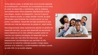 Como dijimos antes, la familia tiene como función esencial
la sociabilización y formación de la autoestima en los niños
en edad de desarrollo y crecimiento, ante la violencia
comunitaria estos niños presentan afectaciones a nivel
neurológico, social y de adaptación. Que es lo que en
teoría debería brindar un medio familiar normal, es decir
dificultades para fomentar los vínculos sanos con sus
pares y sociabilizar. Desarrollo de baja autoestima lo que
dificulta aún más las relaciones de pareja en edad adulta.
Neurológicamente estas experiencias afectan el cerebro en
desarrollo del niño, ya que este desarrollo es secuencial
estos trastornos en la vida cotidiana pueden poner en
marcha una cadena psicológica de desarrollo que se
vuelve cada vez más difícil de interrumpir. Las
adaptaciones neurobiológicas que permiten al niño
sobrevivir en entornos violentos pueden a largo plazo,
conducir a la violencia y a enfermedades mentales cuando
ya este niño no se puede adaptar.
 