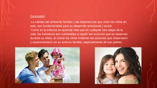 Conclusión:
La calidad del ambiente familiar y las experiencias que viven los niños en
este, son fundamentales para su desarrollo emocional y social.
Como en la infancia se aprende más que en cualquier otra etapa de la
vida, los individuos son vulnerables a repetir las acciones que se observan
durante su niñez, al crecer los niños imitarían las acciones que observaron
y experimentaron en su entorno familiar, especialmente de sus padres.
 
