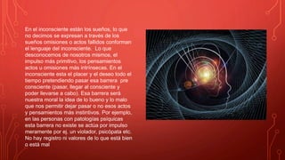 En el inconsciente están los sueños, lo que
no decimos se expresan a través de los
sueños omisiones o actos fallidos conforman
el lenguaje del inconsciente. Lo que
desconocemos de nosotros mismos, el
impulso más primitivo, los pensamientos
actos u omisiones más intrínsecas. En el
inconsciente esta el placer y el deseo todo el
tiempo pretendiendo pasar esa barrera pre
consciente (pasar, llegar al consciente y
poder llevarse a cabo). Esa barrera será
nuestra moral la idea de lo bueno y lo malo
que nos permitir dejar pasar o no esos actos
y pensamientos más instintivos. Por ejemplo,
en las personas con patologías psíquicas
esta barrera no existe se actúa por impulso
meramente por ej. un violador, psicópata etc.
No hay registro ni valores de lo que está bien
o está mal
 