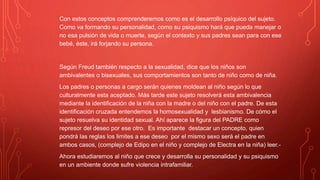 Con estos conceptos comprenderemos como es el desarrollo psíquico del sujeto.
Como va formando su personalidad, como su psiquismo hará que pueda manejar o
no esa pulsión de vida o muerte, según el contexto y sus padres sean para con ese
bebé, éste, irá forjando su persona.
Según Freud también respecto a la sexualidad, dice que los niños son
ambivalentes o bisexuales, sus comportamientos son tanto de niño como de niña.
Los padres o personas a cargo serán quienes moldean al niño según lo que
culturalmente esta aceptado. Más tarde este sujeto resolverá esta ambivalencia
mediante la identificación de la niña con la madre o del niño con el padre. De esta
identificación cruzada entendemos la homosexualidad y lesbianismo. De cómo el
sujeto resuelva su identidad sexual. Ahí aparece la figura del PADRE como
represor del deseo por ese otro. Es importante destacar un concepto, quien
pondrá las reglas los limites a ese deseo por el mismo sexo será el padre en
ambos casos, (complejo de Edipo en el niño y complejo de Electra en la niña) leer.-
Ahora estudiaremos al niño que crece y desarrolla su personalidad y su psiquismo
en un ambiente donde sufre violencia intrafamiliar.
 