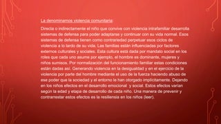 La denominamos violencia comunitaria:
Directa o indirectamente el niño que convive con violencia intrafamiliar desarrolla
sistemas de defensa para poder adaptarse y continuar con su vida normal. Esos
sistemas de defensa tienen como contrariedad perpetuar esos ciclos de
violencia a lo lardo de su vida. Las familias están influenciadas por factores
externos culturales y sociales. Esta cultura está dada por mandato social en los
roles que cada uno asume por ejemplo, el hombre es dominante, mujeres y
niños sumisos. Por normalización del funcionamiento familiar estas condiciones
están dadas así. Generando violencia en la desigualdad y en el ejercicio de la
violencia por parte del hombre mediante el uso de la fuerza haciendo abuso de
ese poder que la sociedad y el entorno le han otorgado implícitamente. Dejando
en los niños efectos en el desarrollo emocional y social. Estos efectos varían
según la edad y etapa de desarrollo de cada niño. Una manera de prevenir y
contrarrestar estos efectos es la resiliensia en los niños (leer).
 