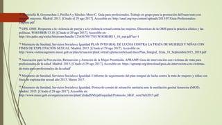 72 Espiniella B, Goyenechea J, Pinilla A y Sánchez Moro C. Guía para profesionales. Trabajo en grupo para la promoción del buen trato con
mujeres mayores. Madrid .2013. [Citado el 29 ago 2017]. Accesible en: http://unaf.org/wp-content/uploads/2013/07/Guia-Profesionales-
Daphne.pdf
73 OPS. OMS .Respuesta a la violencia de pareja y a la violencia sexual contra las mujeres. Directrices de la OMS para la práctica clínica y las
políticas. WHO/RHR/13.10. [Citado el 29 ago 2017]. Accesible en:
http://iris.paho.org/xmlui/bitstream/handle/123456789/7705/WHORHR13_10_esp.pdf?ua=1
74 Ministerio de Sanidad, Servicios Sociales e Igualdad PLAN INTEGRAL DE LUCHA CONTRA LA TRATA DE MUJERES Y NIÑAS CON
FINES DE EXPLOTACIÓN SEXUAL. Madrid. 2015. [Citado el 29 ago 2017]. Accesible en:
http://www.violenciagenero.msssi.gob.es/planActuacion/planContraExplotacionSexual/docs/Plan_Integral_Trata_18_Septiembre2015_2018.pdf
75 Asociación para la Prevención, Reinserción y Atención de la Mujer Prostituida. APRAMP. Guía de intervención con víctimas de trata para
profesionales de la salud. Madrid. 2015. [Citado el 29 ago 2017]. Accesible en: https://apramp.org/download/guia-de-intervecion-con-victimas-
de-trata-para-profesionales-de-la-salud/
76 Ministerio de Sanidad, Servicios Sociales e Igualdad. I Informe de seguimiento del plan integral de lucha contra la trata de mujeres y niñas con
fines de explotación sexual año 2015. Marzo 2017.
77 Ministerio de Sanidad, Servicios Sociales e Igualdad. Protocolo común de actuación sanitaria ante la mutilación genital femenina (MGF).
Madrid. 2015. [Citado el 29 ago 2017]. Accesible en:
http://www.msssi.gob.es/organizacion/sns/planCalidadSNS/pdf/equidad/Protocolo_MGF_vers5feb2015.pdf
 