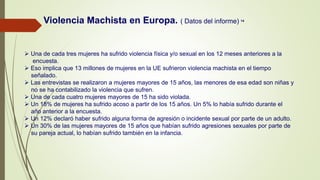  Una de cada tres mujeres ha sufrido violencia física y/o sexual en los 12 meses anteriores a la
encuesta.
 Eso implica que 13 millones de mujeres en la UE sufrieron violencia machista en el tiempo
señalado.
 Las entrevistas se realizaron a mujeres mayores de 15 años, las menores de esa edad son niñas y
no se ha contabilizado la violencia que sufren.
 Una de cada cuatro mujeres mayores de 15 ha sido violada.
 Un 18% de mujeres ha sufrido acoso a partir de los 15 años. Un 5% lo había sufrido durante el
año anterior a la encuesta.
 Un 12% declaró haber sufrido alguna forma de agresión o incidente sexual por parte de un adulto.
 Un 30% de las mujeres mayores de 15 años que habían sufrido agresiones sexuales por parte de
su pareja actual, lo habían sufrido también en la infancia.
Violencia Machista en Europa. ( Datos del informe) 14
 