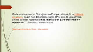 Cada semana mueren 50 mujeres en Europa víctimas de la violencia
de género, según han denunciado varias ONG ante la Eurocámara,
ante la que han reclamado más financiación para prevención y
reparación. (Publicado 23 de enero de 2019
https://www.elmundo.es >inicio > internacional
 