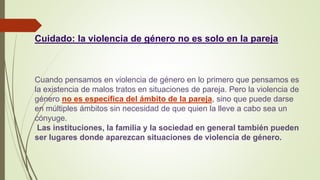 Cuidado: la violencia de género no es solo en la pareja
Cuando pensamos en violencia de género en lo primero que pensamos es
la existencia de malos tratos en situaciones de pareja. Pero la violencia de
género no es específica del ámbito de la pareja, sino que puede darse
en múltiples ámbitos sin necesidad de que quien la lleve a cabo sea un
cónyuge.
Las instituciones, la familia y la sociedad en general también pueden
ser lugares donde aparezcan situaciones de violencia de género.
 