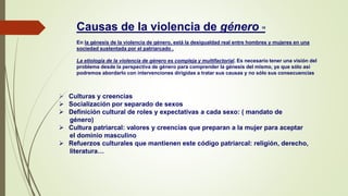 Causas de la violencia de género 16
En la génesis de la violencia de género, está la desigualdad real entre hombres y mujeres en una
sociedad sustentada por el patriarcado .
La etiología de la violencia de género es compleja y multifactorial. Es necesario tener una visión del
problema desde la perspectiva de género para comprender la génesis del mismo, ya que sólo así
podremos abordarlo con intervenciones dirigidas a tratar sus causas y no sólo sus consecuencias
 Culturas y creencias
 Socialización por separado de sexos
 Definición cultural de roles y expectativas a cada sexo: ( mandato de
género)
 Cultura patriarcal: valores y creencias que preparan a la mujer para aceptar
el dominio masculino
 Refuerzos culturales que mantienen este código patriarcal: religión, derecho,
literatura…
 