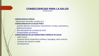 CONSECUENCIAS FATALES
- Muerte (por homicidio, suicidio, etc.)
CONSECUENCIAS EN LA SALUD FÍSICA
- Lesiones diversas: contusiones, traumatismos, heridas, quemaduras,…
- Deterioro funcional
- Peor percepción de su estado de salud
- Discapacidades secundarias
CONSECUENCIAS EN LAS CONDICIONES CRÓNICAS DE SALUD:
- Dolor crónico
- Síntomas físicos inespecíficos (cefaleas, raquialgias, dolor torácico)
- Síndrome de intestino irritable
- Somatizaciones
CONSECUENCIAS PARA LA SALUD
18,19,20,21,22,23,24
 