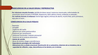 CONSECUENCIAS EN LA SALUD SEXUAL Y REPRODUCTIVA
- Por relaciones sexuales forzadas: pérdida de deseo sexual, trastornos menstruales, enfermedades de
transmisión sexual incluido el VIH/SIDA, dispareunia, dolor pélvico crónico, embarazo no deseado…
- Por maltrato durante el embarazo: hemorragia vaginal, amenaza de aborto, muerte fetal, parto prematuro,
bajo peso al nacer…
CONSECUENCIAS EN LA SALUD PSÍQUICA
- Depresión
- Ansiedad
- Trastornos del sueño
- Trastorno por estrés postraumático
- Trastornos por somatización
- Síndromes funcionales: malestar psicosocial
- Trastornos de la conducta alimentaria
- Intento de suicidio
- Abuso de alcohol, drogas y psicofármacos
- Dependencia psicológica del maltratador
- Alteraciones de su estado emocional: Disminución de su autoestima, deterioro de su iniciativa y de su
capacidad de reflexión, culpa, desconfianza en los demás y en sí mismas
 