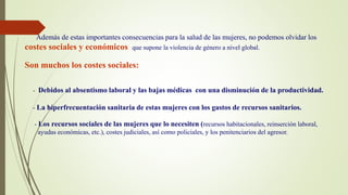 Además de estas importantes consecuencias para la salud de las mujeres, no podemos olvidar los
costes sociales y económicos que supone la violencia de género a nivel global.
Son muchos los costes sociales:
- Debidos al absentismo laboral y las bajas médicas con una disminución de la productividad.
- La hiperfrecuentación sanitaria de estas mujeres con los gastos de recursos sanitarios.
- Los recursos sociales de las mujeres que lo necesiten (recursos habitacionales, reinserción laboral,
ayudas económicas, etc.), costes judiciales, así como policiales, y los penitenciarios del agresor.
 