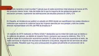 Un estudio reciente a nivel mundial 25 calcula que el coste económico total alcanza al menos el 5%
del producto interior bruto, más del doble de lo que la mayoría de los gobiernos gastan en
educación primaria, superando las estimaciones de estudios previos en USA y U.K
En España, en Andalucía se publicó un estudio en 2004 donde se cuantificaron los costes directos e
indirectos que suponía la violencia hacia las mujeres ejercida por sus parejas y sólo los costes
directos representaban el 0.9% del PIB de Andalucía 26
Un estudio de 2014 realizado en Reino Unido 27 destacaba que la mitad del coste que se dedica a
la violencia de género, es debido al impacto físico y psíquico que causa la violencia. Otro 13 %
sería el coste de la producción económica perdida. El coste de los servicios supondría el resto, de
estos servicios la mayoría de recursos se dedicaría a la justicia, seguida de los servicios de salud
y los sociales. Resaltan que muy poco presupuesto se gasta actualmente en prevención de la
violencia.
 