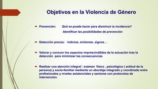Objetivos en la Violencia de Género
 Prevención: Qué se puede hacer para disminuir la incidencia?
Identificar las posibilidades de prevención
 Detección precoz: indicios, síntomas, signos…
 Valorar y conocer los aspectos imprescindibles de la actuación tras la
detección para minimizar las consecuencias
 Realizar una atención integral : exámen físico , psicológico ( actitud de la
persona) y socio-familiar mediante un abordaje integrado y coordinado entre
profesionales y niveles asistenciales y sectores con protocolos de
intervención.
 