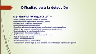 Dificultad para la detección
El profesional no pregunta por: 31,32
-Temor a molestar a la mujer e invadir su intimidad
- Dificultad para hacer este tipo de preguntas a la mujer
- No saber cómo tratarlo una vez detectado
- No considerarlo un problema de salud
- Tener internalizados mitos y estereotipos sociales sobre la violencia de género
- Dudas de que el sistema pueda ofrecerle una solución a estos problemas
- Incomodidad ante las reacciones de la víctima
- Inseguridad en el manejo del problema
- Dudas respecto a la veracidad del testimonio de la mujer
- Falta de tiempo en la consulta
- Temor a implicarse demasiado
- Insuficiente preparación para abordarlo
- Desconocer que los hijos e hijas también son víctimas de violencia de género
 