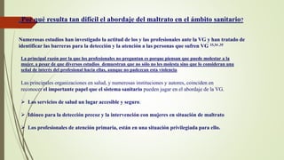 .
¿Por qué resulta tan difícil el abordaje del maltrato en el ámbito sanitario?
Numerosas estudios han investigado la actitud de los y las profesionales ante la VG y han tratado de
identificar las barreras para la detección y la atención a las personas que sufren VG 33,34 ,35
Las principales organizaciones en salud, y numerosas instituciones y autores, coinciden en
reconocer el importante papel que el sistema sanitario pueden jugar en el abordaje de la VG.
 Los servicios de salud un lugar accesible y seguro.
 Idóneo para la detección precoz y la intervención con mujeres en situación de maltrato
 Los profesionales de atención primaria, están en una situación privilegiada para ello.
La principal razón por la que los profesionales no preguntan es porque piensan que puede molestar a la
mujer, a pesar de que diversos estudios demuestran que no sólo no les molesta sino que lo consideran una
señal de interés del profesional hacia ellas, aunque no padezcan esta violencia.
 