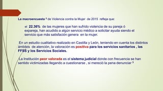 La macroencuesta 2 de Violencia contra la Mujer de 2015 refleja que:
el 22.36% de las mujeres que han sufrido violencia de su pareja ó
expareja, han acudido a algún servicio médico a solicitar ayuda siendo el
servicio que más satisfación genera en la mujer.
En un estudio cualitativo realizado en Castilla y León, teniendo en cuenta los distintos
ámbitos de atención, la valoración es positiva para los servicios sanitarios , las
FFSS y los Servicios Sociales.
La Institución peor valorada es el sistema judicial donde con frecuencia se han
sentido victimizadas llegando a cuestionarse , si mereció la pena denunciar 3
 