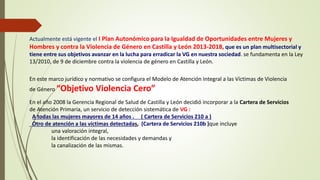 Actualmente está vigente el I Plan Autonómico para la Igualdad de Oportunidades entre Mujeres y
Hombres y contra la Violencia de Género en Castilla y León 2013-2018, que es un plan multisectorial y
tiene entre sus objetivos avanzar en la lucha para erradicar la VG en nuestra sociedad. se fundamenta en la Ley
13/2010, de 9 de diciembre contra la violencia de género en Castilla y León.
En este marco jurídico y normativo se configura el Modelo de Atención Integral a las Víctimas de Violencia
de Género “Objetivo Violencia Cero”
En el año 2008 la Gerencia Regional de Salud de Castilla y León decidió incorporar a la Cartera de Servicios
de Atención Primaria, un servicio de detección sistemática de VG :
A todas las mujeres mayores de 14 años . ( Cartera de Servicios 210 a )
Otro de atención a las víctimas detectadas, (Cartera de Servicios 210b )que incluye
una valoración integral,
la identificación de las necesidades y demandas y
la canalización de las mismas.
 