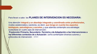 Para llevar a cabo los PLANES DE INTERVENCION ES NECESARIA :
Una atención integral y un abordaje integrado y coordinado entre profesionales,
niveles asistenciales y sectores, es decir, que tenga en cuenta los aspectos
biológicos, psicológicos y sociales, y que además contemple una estrategia
sustentada en cuatro ejes de intervención:
Prevención Primaria, Secundaria .Terciaria y de Adaptación a las Intervenciones a
los diferentes contextos de a Actuación como contemplan diversos autores y
protocolos de intervención 38,39,40,41
 