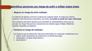 Identificar personas con riesgo de sufrir o infligir malos tratos
- Mujeres en riesgo de sufrir maltrato:
La violencia de género ocurre en mujeres de cualquier edad, en todas las culturas,
cualquier nivel económico y educativo, por tanto, no existe un perfil de mujer maltratada.
Pero podemos encontrar factores que aumentan la vulnerabilidad y otros que se
asocian con mayor frecuencia a situaciones de maltrato según reflejan diferentes
estudios realizados al respecto.
- Hombres en riesgo de maltratar:
Los factores que se relacionan más frecuentemente con conductas maltratantes son:
 Haber vivido situaciones de violencia en su familia de origen
 Desempleo o empleo intermitente y
 Alcoholismo 42
 