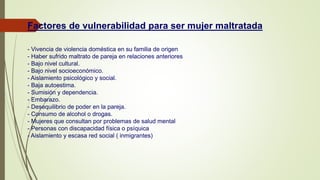 Factores de vulnerabilidad para ser mujer maltratada
- Vivencia de violencia doméstica en su familia de origen
- Haber sufrido maltrato de pareja en relaciones anteriores
- Bajo nivel cultural.
- Bajo nivel socioeconómico.
- Aislamiento psicológico y social.
- Baja autoestima.
- Sumisión y dependencia.
- Embarazo.
- Desequilibrio de poder en la pareja.
- Consumo de alcohol o drogas.
- Mujeres que consultan por problemas de salud mental
- Personas con discapacidad física o psíquica
- Aislamiento y escasa red social ( inmigrantes)
 