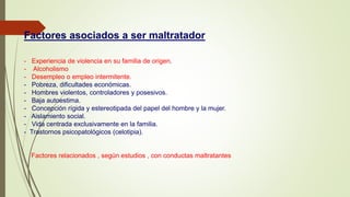 Factores asociados a ser maltratador
- Experiencia de violencia en su familia de origen.
- Alcoholismo
- Desempleo o empleo intermitente.
- Pobreza, dificultades económicas.
- Hombres violentos, controladores y posesivos.
- Baja autoestima.
- Concepción rígida y estereotipada del papel del hombre y la mujer.
- Aislamiento social.
- Vida centrada exclusivamente en la familia.
- Trastornos psicopatológicos (celotipia).
Factores relacionados , según estudios , con conductas maltratantes
 