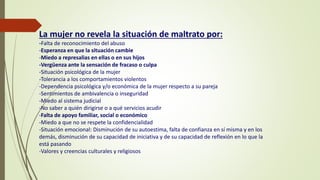 La mujer no revela la situación de maltrato por:
-Falta de reconocimiento del abuso
-Esperanza en que la situación cambie
-Miedo a represalias en ellas o en sus hijos
-Vergüenza ante la sensación de fracaso o culpa
-Situación psicológica de la mujer
-Tolerancia a los comportamientos violentos
-Dependencia psicológica y/o económica de la mujer respecto a su pareja
-Sentimientos de ambivalencia o inseguridad
-Miedo al sistema judicial
-No saber a quién dirigirse o a qué servicios acudir
-Falta de apoyo familiar, social o económico
-Miedo a que no se respete la confidencialidad
-Situación emocional: Disminución de su autoestima, falta de confianza en sí misma y en los
demás, disminución de su capacidad de iniciativa y de su capacidad de reflexión en lo que la
está pasando
-Valores y creencias culturales y religiosos
 
