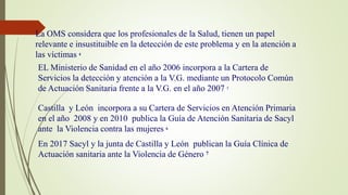 EL Ministerio de Sanidad en el año 2006 incorpora a la Cartera de
Servicios la detección y atención a la V.G. mediante un Protocolo Común
de Actuación Sanitaria frente a la V.G. en el año 2007 5
Castilla y León incorpora a su Cartera de Servicios en Atención Primaria
en el año 2008 y en 2010 publica la Guía de Atención Sanitaria de Sacyl
ante la Violencia contra las mujeres 6
En 2017 Sacyl y la junta de Castilla y León publican la Guía Clínica de
Actuación sanitaria ante la Violencia de Género 7
La OMS considera que los profesionales de la Salud, tienen un papel
relevante e insustituible en la detección de este problema y en la atención a
las víctimas 4
 