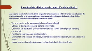 Al personal sanitario le resulta difícil preguntar a las mujeres si están viviendo una situación de
maltrato, por ello se proponen algunas normas para la realización de la entrevista clínica
orientadas a facilitar la detección de estas situaciones:
- Ver a la mujer sola, asegurando la confidencialidad.
- Utilizar el tiempo necesario para la entrevista.
- Observar las actitudes y estado emocional (a través del lenguaje verbal y
no verbal).
- Facilitar la expresión de sentimientos.
- Mantener una actitud empática, que facilite la comunicación, con una escucha
activa
- Hacer sentir a la mujer que no es culpable de la violencia sufrida.
La entrevista clínica para la detección del maltrato I
 