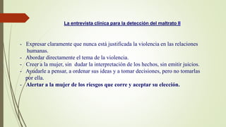 - Expresar claramente que nunca está justificada la violencia en las relaciones
humanas.
- Abordar directamente el tema de la violencia.
- Creer a la mujer, sin dudar la interpretación de los hechos, sin emitir juicios.
- Ayudarle a pensar, a ordenar sus ideas y a tomar decisiones, pero no tomarlas
por ella.
- Alertar a la mujer de los riesgos que corre y aceptar su elección.
La entrevista clínica para la detección del maltrato II
 