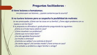 -Si tiene lesiones o hematomas:
me preocupan sus lesiones…,¿quiere contarme que le ocurrió?
-Si no tuviera lesiones pero se sospecha la posibilidad de maltrato:
Le veo preocupada: ¿Cómo van las cosas en su familia?, ¿Tiene algún problema con su
esposo o con los hijos?
Si la respuesta es afirmativa ir, gradualmente preguntando las siguientes:
¿Cómo es el trato hacia usted en casa?
¿Cómo resuelven sus problemas?
¿Siente que no le tratan bien?
¿Ha sido agredida físicamente?
¿Le insulta o amenaza?
¿Controla sus salidas? ¿Le controla el dinero?
¿Se siente segura? ¿Ha sentido miedo? ¿Tiene armas en casa?
¿Ha contado su problema a algún familiar o amigo?
-
Preguntas facilitadoras 47
 