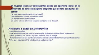 Actitudes a evitar en la entrevista
- Actitud paternalista
- Dar la impresión de que todo se va a arreglar fácilmente. Generar falsas expectativas.
- Decir que basta con tratar a la pareja para que todo se arregle.
- Evitar expresiones que pueden crear sensación de culpabilidad en la mujer con frases como:
“¿Por qué sigue con él? Si usted quisiera acabar, se iría...”.
En mujeres jóvenes y adolescentes puede ser oportuno incluir en la
entrevista de detección alguna pregunta que denote conductas de
control
¿Te controla constantemente por el móvil?
¿Decide siempre cuando y con quién salir?
¿Te impide ver a tus amistades?
¿Te fuerza a tener relaciones sexuales cuando tú no lo deseas?
 