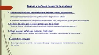 Signos y señales de alerta de maltrato
1 .-Sospechar posibilidad de maltrato ante lesiones cuando encontremos:
Discrepancias entre la exploración y el mecanismo de producción referido
 No existen lesiones físicas patognomónicas de maltrato pero sí hay lesiones que sugieren esa posibilidad
2.-Señales de alerta por el estado psicológico de la mujer:
Temor, nerviosismo ,culpabilidad, reticencia a responder preguntas, ideas autolíticas, ocultar lesiones….
3.-Otros signos y señales de maltrato: (indirectos)
Insomnio, quejas crónicas , cefaleas, abortos espontáneos ó provocados, uso prolongado de psicofármacos…..
4. -Actitud del cónyuge:
Excesiva preocupación y control, o bien excesivo desapego y despreocupación intentando restar importancia a
los hechos.
 