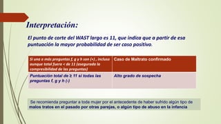 Interpretación:
El punto de corte del WAST largo es 11, que indica que a partir de esa
puntuación la mayor probabilidad de ser caso positivo.
Si una o más preguntas f, g y h son (+) , incluso
aunque total fuera < de 11 (asegurada la
compresibilidad de las preguntas)
Caso de Maltrato confirmado
Puntuación total de ≥ 11 si todas las
preguntas f, g y h (-)
Alto grado de sospecha
Se recomienda preguntar a toda mujer por el antecedente de haber sufrido algún tipo de
malos tratos en el pasado por otras parejas, o algún tipo de abuso en la infancia
 