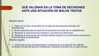 QUÉ VALORAR EN LA TOMA DE DECISIONES
ANTE UNA SITUACIÓN DE MALOS TRATOS
Deberes éticos
 1.- Velar por la vida y el beneficio en la salud de las personas (principio de
beneficencia).
 2.- Evitar perjuicios para la salud de las personas (principio de no maleficencia).
 3.- Respetar la autonomía de la persona y por tanto sus decisiones.
 4.- Respetar el compromiso de confidencialidad respecto a la información conocida en
virtud del ejercicio profesional.
Deberes legales
 1.- Comunicar al juez el conocimiento o sospecha de una situación de maltrato
conocida a través del ejercicio profesional, mediante la emisión de un parte judicial.
 