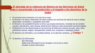El abordaje de la violencia de Género en los Servicios de Salud
Debe ir encaminado a la protección y el respeto a los derechos de la
mujer 8
 El principal sería el derecho a la vida de la mujer.
 El derecho a la Salud y Bienestar de estas mujeres con servicios de salud de buena calidad,
disponibles, accesibles y aceptables para ellas.
 El derecho a la autodeterminación a tomar sus propias decisiones, incluidas las de carácter
sexual y reproductivo, para rehusar tratamientos médicos y para emprender acciones legales.
 El derecho a no ser discriminada en los servicios de Salud por motivos de sexo, raza, etnia,
orientación sexual, religión, discapacidad, estado civil, ocupación e ideología política.
 El derecho a la intimidad y a la confidencialidad, en la atención sanitaria. ¿ Código ?
 El derecho a la información:
Ser informada
Saber qué información se ha recogido a cerca de su salud
Acceder a dicha información
 