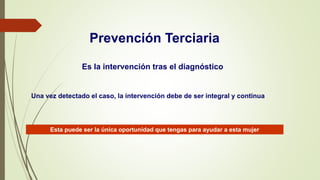 Prevención Terciaria
Es la intervención tras el diagnóstico
Una vez detectado el caso, la intervención debe de ser integral y continua
Esta puede ser la única oportunidad que tengas para ayudar a esta mujer
 